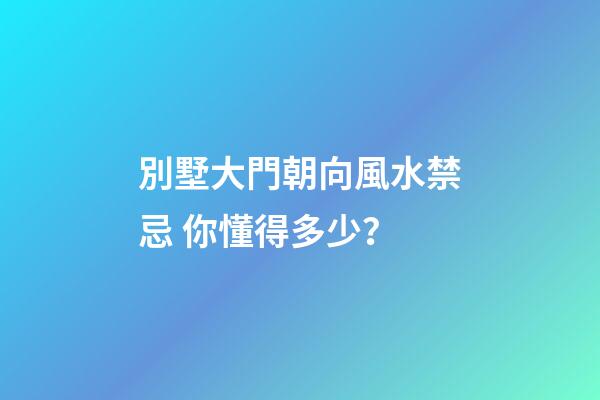 別墅大門朝向風水禁忌 你懂得多少？